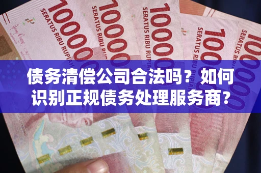 济南债务清偿公司合法吗？如何识别正规债务处理服务商？