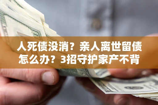 济南人死债没消？亲人离世留债怎么办？3招守护家产不背锅
