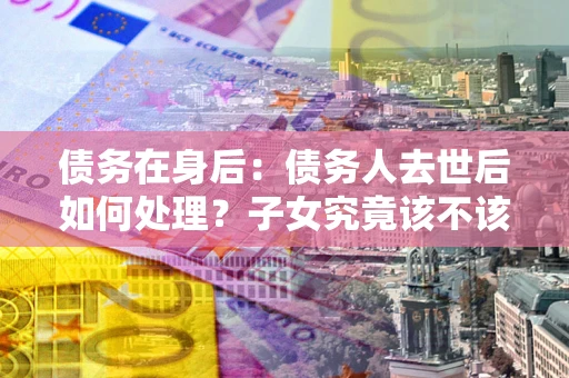 济南债务在身后：债务人去世后如何处理？子女究竟该不该还钱？