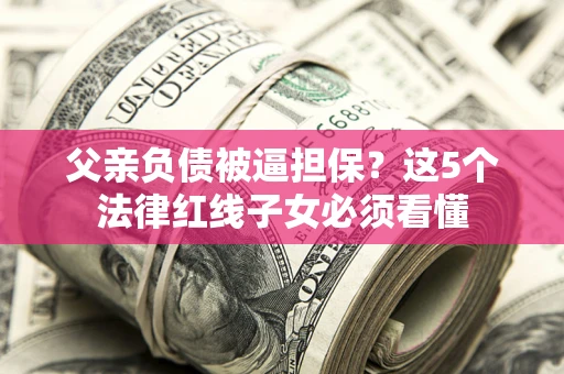 济南父亲负债被逼担保？这5个法律红线子女必须看懂